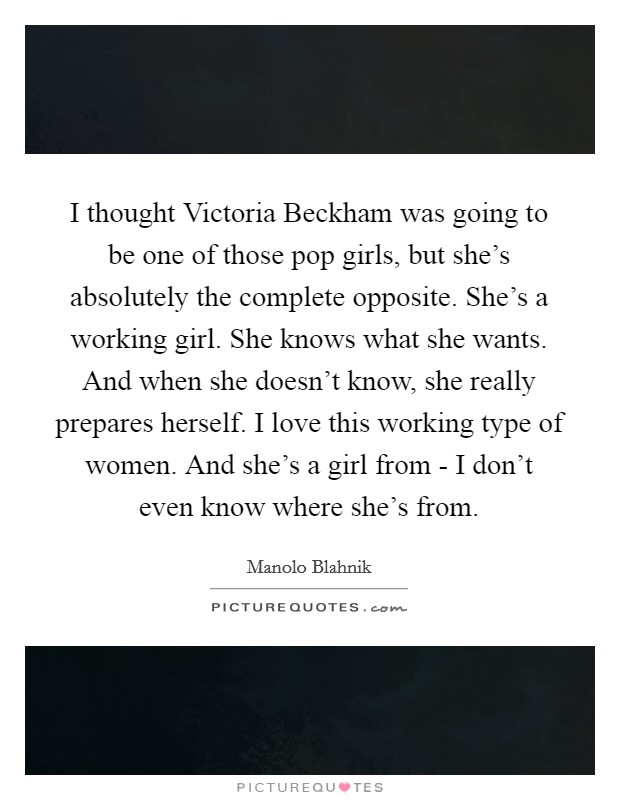 I thought Victoria Beckham was going to be one of those pop girls, but she's absolutely the complete opposite. She's a working girl. She knows what she wants. And when she doesn't know, she really prepares herself. I love this working type of women. And she's a girl from - I don't even know where she's from. Picture Quote #1