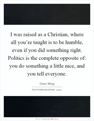 I was raised as a Christian, where all you’re taught is to be humble, even if you did something right. Politics is the complete opposite of: you do something a little nice, and you tell everyone Picture Quote #1