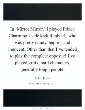 In ‘Mirror Mirror,’ I played Prince Charming’s side kick Renbock, who was pretty dandy, hapless and innocent. Other than that I’ve tended to play the complete opposite! I’ve played gritty, hard characters, generally tough people Picture Quote #1