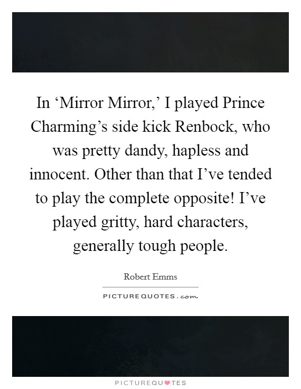 In ‘Mirror Mirror,' I played Prince Charming's side kick Renbock, who was pretty dandy, hapless and innocent. Other than that I've tended to play the complete opposite! I've played gritty, hard characters, generally tough people. Picture Quote #1
