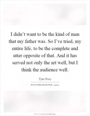 I didn’t want to be the kind of man that my father was. So I’ve tried, my entire life, to be the complete and utter opposite of that. And it has served not only the art well, but I think the audience well Picture Quote #1