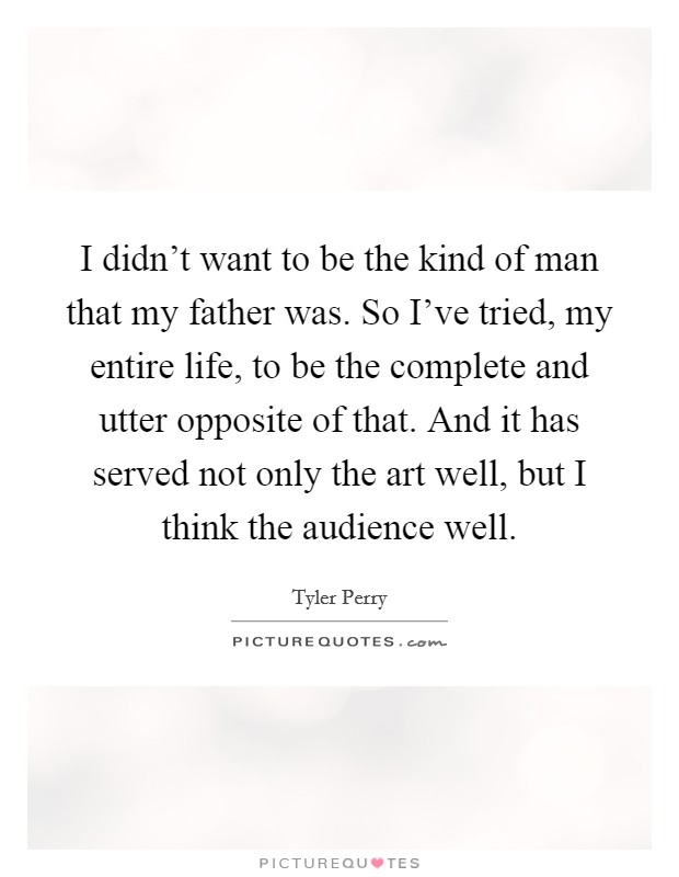 I didn't want to be the kind of man that my father was. So I've tried, my entire life, to be the complete and utter opposite of that. And it has served not only the art well, but I think the audience well. Picture Quote #1