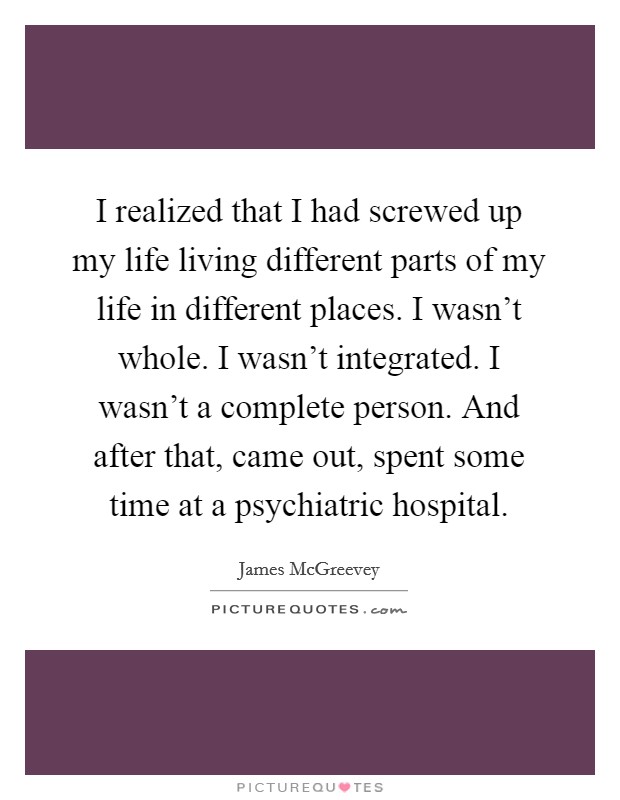 I realized that I had screwed up my life living different parts of my life in different places. I wasn't whole. I wasn't integrated. I wasn't a complete person. And after that, came out, spent some time at a psychiatric hospital. Picture Quote #1