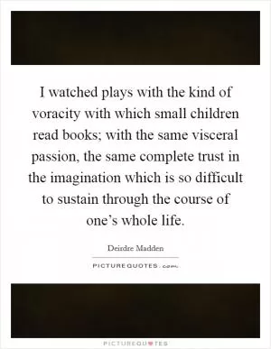 I watched plays with the kind of voracity with which small children read books; with the same visceral passion, the same complete trust in the imagination which is so difficult to sustain through the course of one’s whole life Picture Quote #1