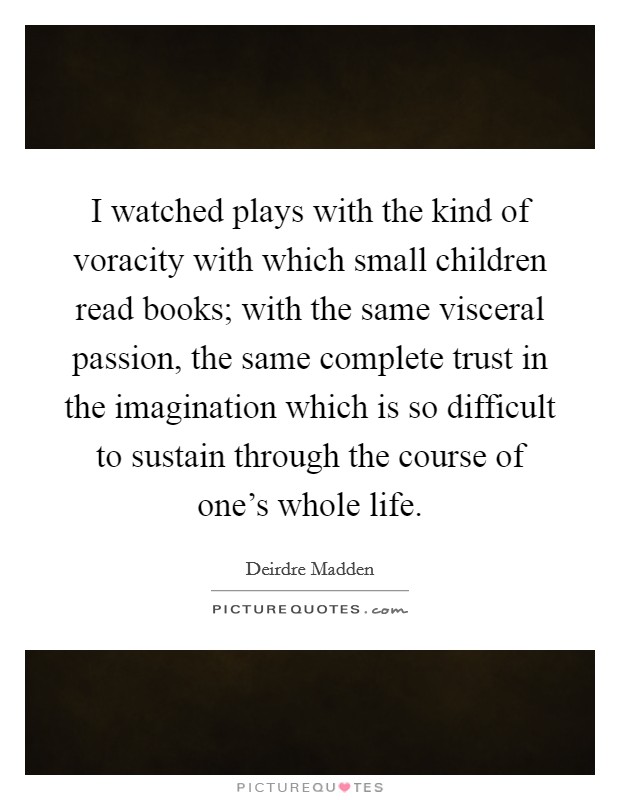I watched plays with the kind of voracity with which small children read books; with the same visceral passion, the same complete trust in the imagination which is so difficult to sustain through the course of one's whole life. Picture Quote #1