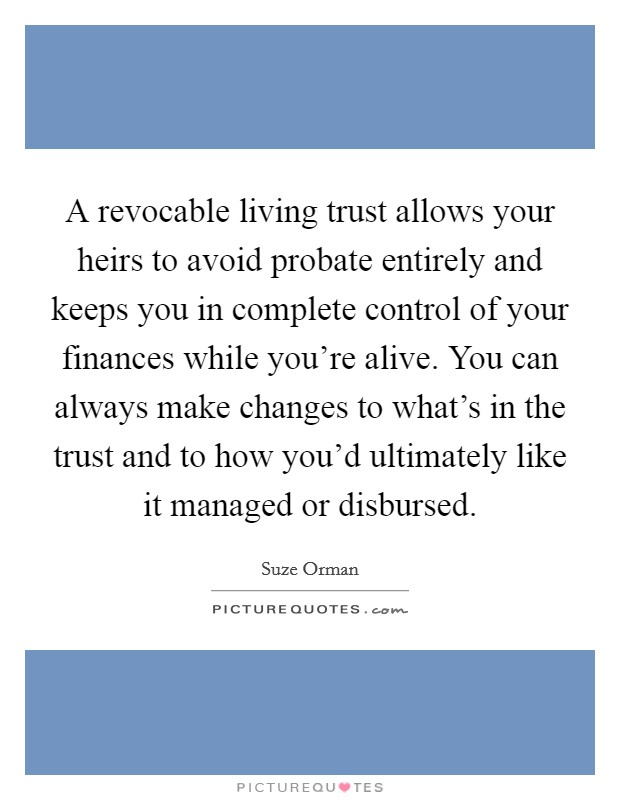 A revocable living trust allows your heirs to avoid probate entirely and keeps you in complete control of your finances while you're alive. You can always make changes to what's in the trust and to how you'd ultimately like it managed or disbursed. Picture Quote #1