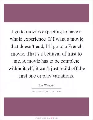 I go to movies expecting to have a whole experience. If I want a movie that doesn’t end, I’ll go to a French movie. That’s a betrayal of trust to me. A movie has to be complete within itself; it can’t just build off the first one or play variations Picture Quote #1