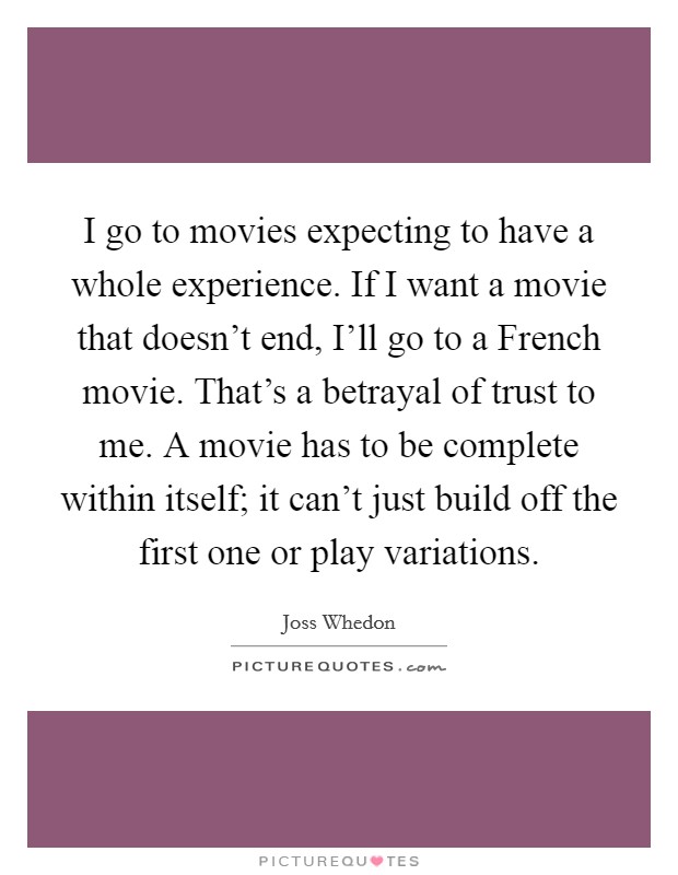 I go to movies expecting to have a whole experience. If I want a movie that doesn't end, I'll go to a French movie. That's a betrayal of trust to me. A movie has to be complete within itself; it can't just build off the first one or play variations. Picture Quote #1