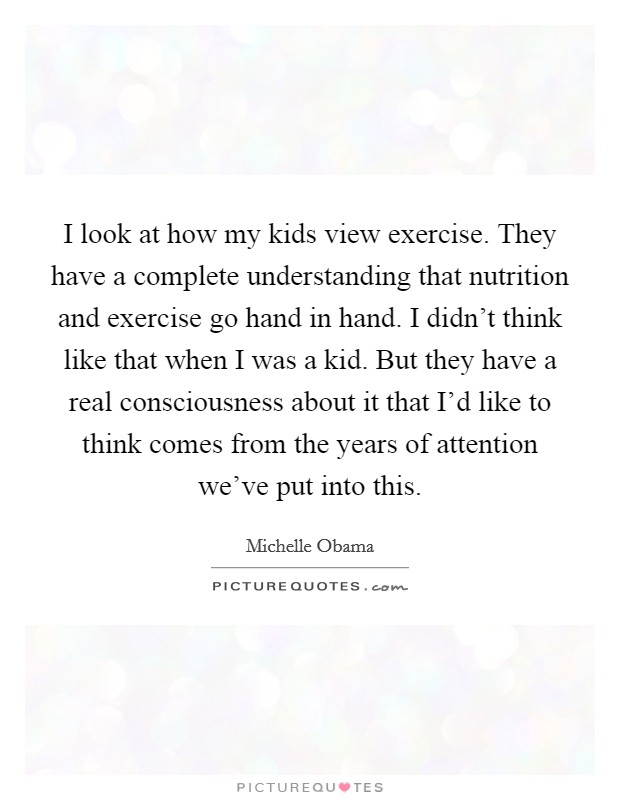I look at how my kids view exercise. They have a complete understanding that nutrition and exercise go hand in hand. I didn't think like that when I was a kid. But they have a real consciousness about it that I'd like to think comes from the years of attention we've put into this. Picture Quote #1