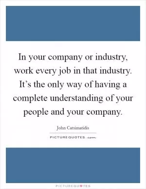 In your company or industry, work every job in that industry. It’s the only way of having a complete understanding of your people and your company Picture Quote #1