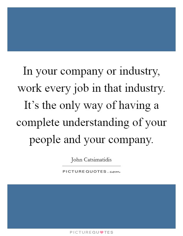 In your company or industry, work every job in that industry. It's the only way of having a complete understanding of your people and your company. Picture Quote #1