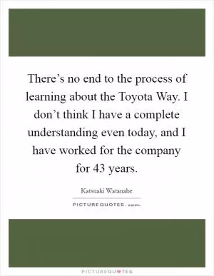 There’s no end to the process of learning about the Toyota Way. I don’t think I have a complete understanding even today, and I have worked for the company for 43 years Picture Quote #1