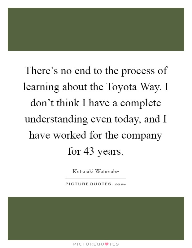 There's no end to the process of learning about the Toyota Way. I don't think I have a complete understanding even today, and I have worked for the company for 43 years. Picture Quote #1