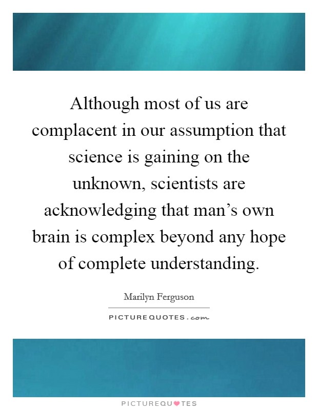 Although most of us are complacent in our assumption that science is gaining on the unknown, scientists are acknowledging that man's own brain is complex beyond any hope of complete understanding. Picture Quote #1