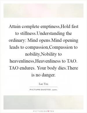 Attain complete emptiness,Hold fast to stillness.Understanding the ordinary: Mind opens.Mind opening leads to compassion,Compassion to nobility,Nobility to heavenliness,Heavenliness to TAO. TAO endures. Your body dies.There is no danger Picture Quote #1