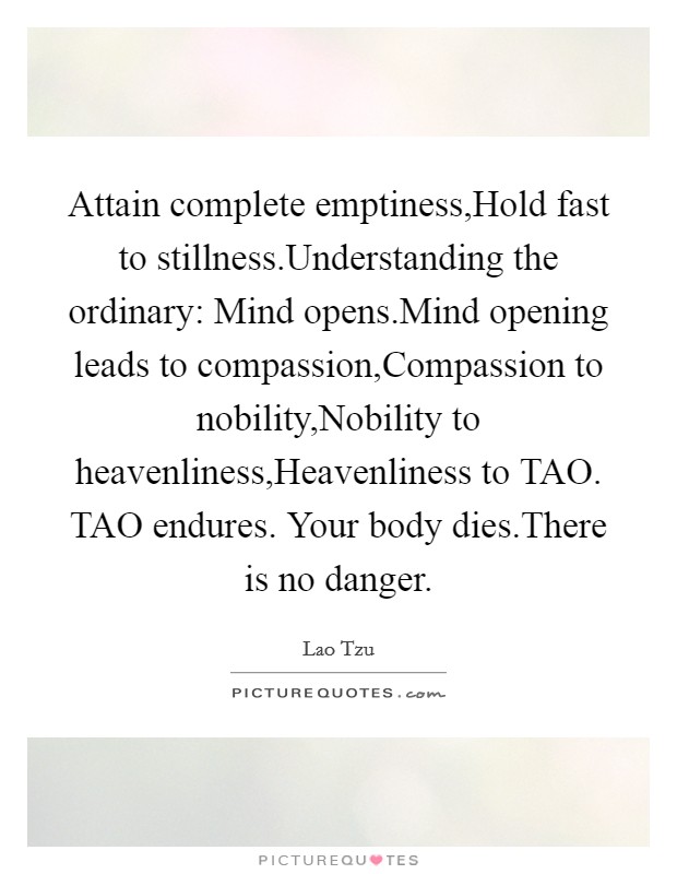 Attain complete emptiness,Hold fast to stillness.Understanding the ordinary: Mind opens.Mind opening leads to compassion,Compassion to nobility,Nobility to heavenliness,Heavenliness to TAO. TAO endures. Your body dies.There is no danger. Picture Quote #1