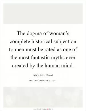 The dogma of woman’s complete historical subjection to men must be rated as one of the most fantastic myths ever created by the human mind Picture Quote #1