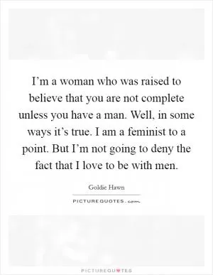 I’m a woman who was raised to believe that you are not complete unless you have a man. Well, in some ways it’s true. I am a feminist to a point. But I’m not going to deny the fact that I love to be with men Picture Quote #1