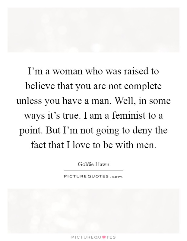 I'm a woman who was raised to believe that you are not complete unless you have a man. Well, in some ways it's true. I am a feminist to a point. But I'm not going to deny the fact that I love to be with men. Picture Quote #1