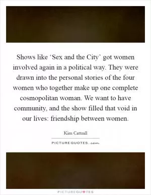 Shows like ‘Sex and the City’ got women involved again in a political way. They were drawn into the personal stories of the four women who together make up one complete cosmopolitan woman. We want to have community, and the show filled that void in our lives: friendship between women Picture Quote #1