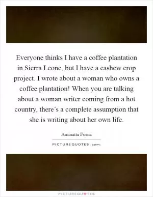 Everyone thinks I have a coffee plantation in Sierra Leone, but I have a cashew crop project. I wrote about a woman who owns a coffee plantation! When you are talking about a woman writer coming from a hot country, there’s a complete assumption that she is writing about her own life Picture Quote #1