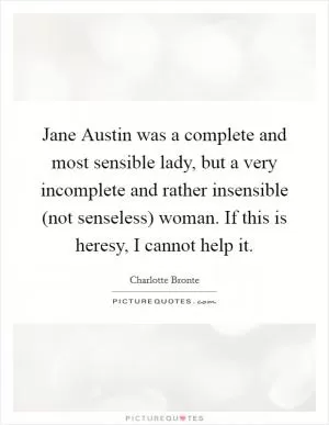 Jane Austin was a complete and most sensible lady, but a very incomplete and rather insensible (not senseless) woman. If this is heresy, I cannot help it Picture Quote #1