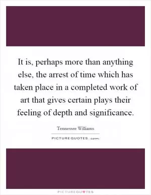 It is, perhaps more than anything else, the arrest of time which has taken place in a completed work of art that gives certain plays their feeling of depth and significance Picture Quote #1
