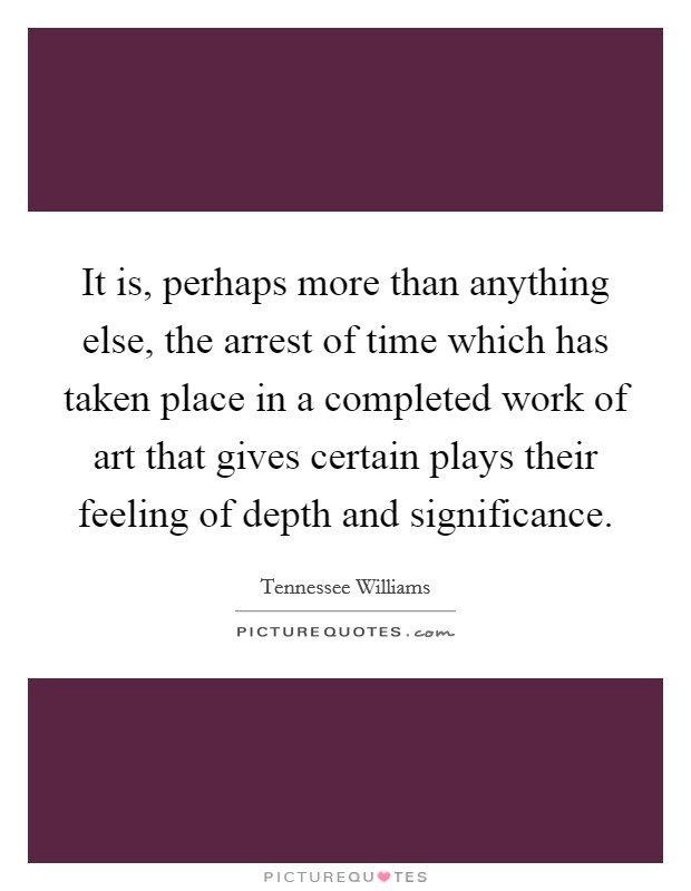 It is, perhaps more than anything else, the arrest of time which has taken place in a completed work of art that gives certain plays their feeling of depth and significance. Picture Quote #1
