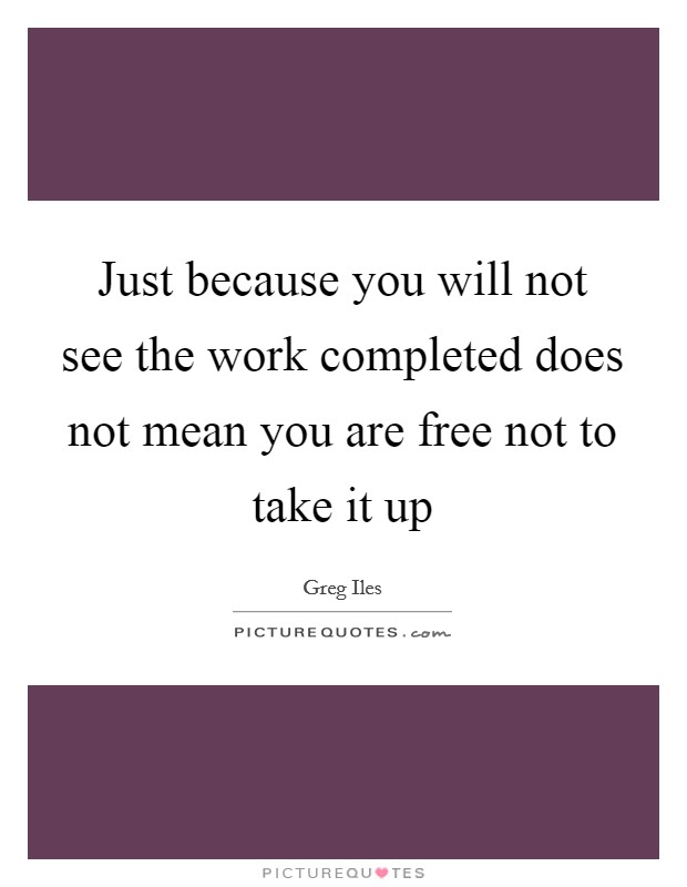 Just because you will not see the work completed does not mean you are free not to take it up Picture Quote #1