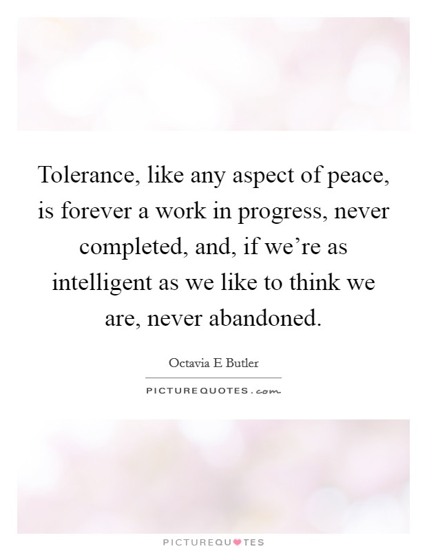 Tolerance, like any aspect of peace, is forever a work in progress, never completed, and, if we're as intelligent as we like to think we are, never abandoned. Picture Quote #1