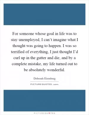 For someone whose goal in life was to stay unemployed, I can’t imagine what I thought was going to happen. I was so terrified of everything, I just thought I’d curl up in the gutter and die, and by a complete mistake, my life turned out to be absolutely wonderful Picture Quote #1