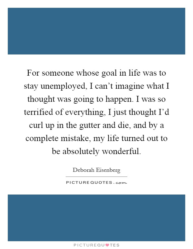 For someone whose goal in life was to stay unemployed, I can't imagine what I thought was going to happen. I was so terrified of everything, I just thought I'd curl up in the gutter and die, and by a complete mistake, my life turned out to be absolutely wonderful. Picture Quote #1