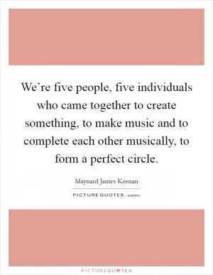 We’re five people, five individuals who came together to create something, to make music and to complete each other musically, to form a perfect circle Picture Quote #1