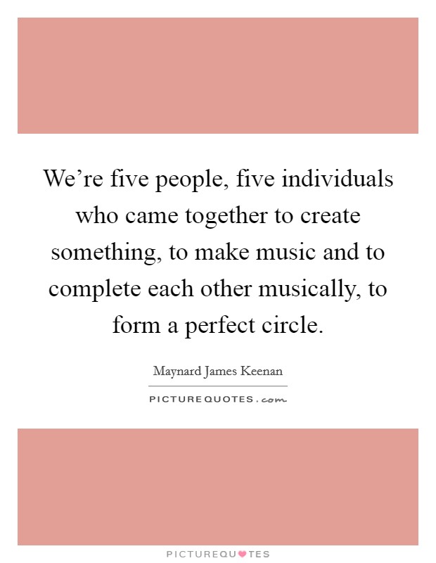 We're five people, five individuals who came together to create something, to make music and to complete each other musically, to form a perfect circle. Picture Quote #1