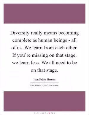 Diversity really means becoming complete as human beings - all of us. We learn from each other. If you’re missing on that stage, we learn less. We all need to be on that stage Picture Quote #1