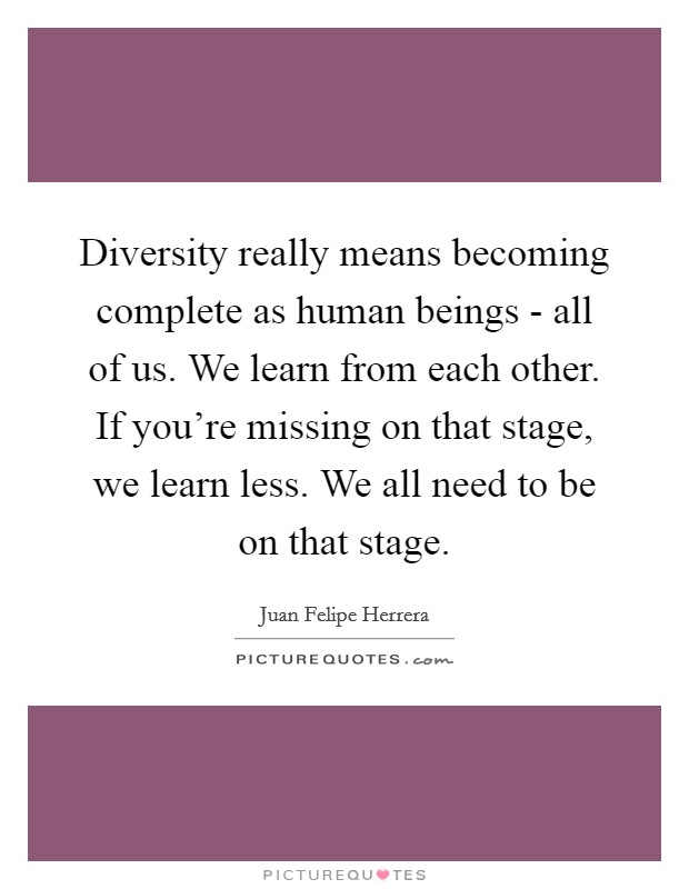 Diversity really means becoming complete as human beings - all of us. We learn from each other. If you're missing on that stage, we learn less. We all need to be on that stage. Picture Quote #1