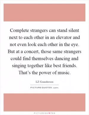 Complete strangers can stand silent next to each other in an elevator and not even look each other in the eye. But at a concert, those same strangers could find themselves dancing and singing together like best friends. That’s the power of music Picture Quote #1