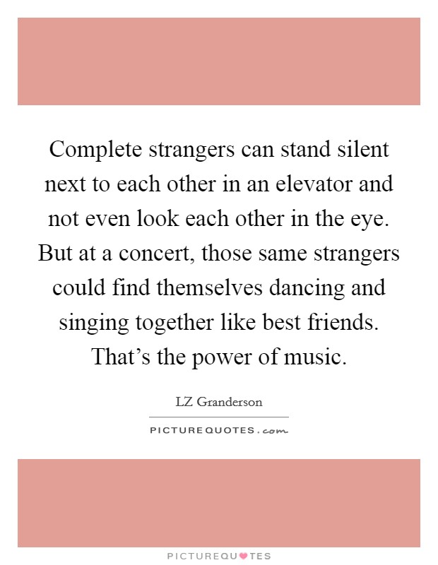 Complete strangers can stand silent next to each other in an elevator and not even look each other in the eye. But at a concert, those same strangers could find themselves dancing and singing together like best friends. That's the power of music. Picture Quote #1