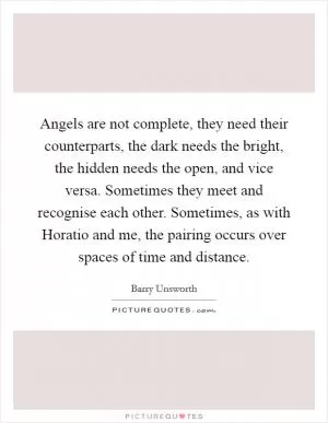 Angels are not complete, they need their counterparts, the dark needs the bright, the hidden needs the open, and vice versa. Sometimes they meet and recognise each other. Sometimes, as with Horatio and me, the pairing occurs over spaces of time and distance Picture Quote #1