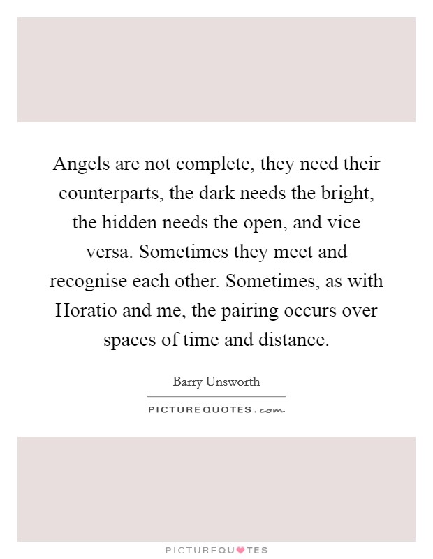 Angels are not complete, they need their counterparts, the dark needs the bright, the hidden needs the open, and vice versa. Sometimes they meet and recognise each other. Sometimes, as with Horatio and me, the pairing occurs over spaces of time and distance. Picture Quote #1