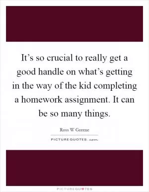 It’s so crucial to really get a good handle on what’s getting in the way of the kid completing a homework assignment. It can be so many things Picture Quote #1