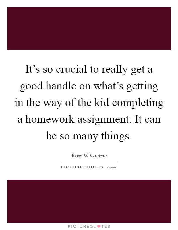 It's so crucial to really get a good handle on what's getting in the way of the kid completing a homework assignment. It can be so many things. Picture Quote #1