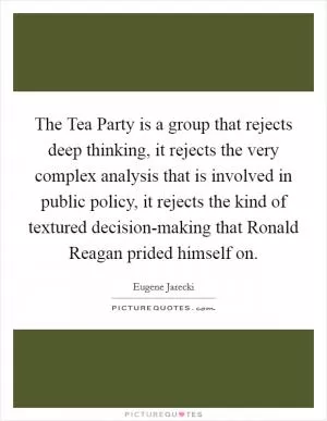 The Tea Party is a group that rejects deep thinking, it rejects the very complex analysis that is involved in public policy, it rejects the kind of textured decision-making that Ronald Reagan prided himself on Picture Quote #1