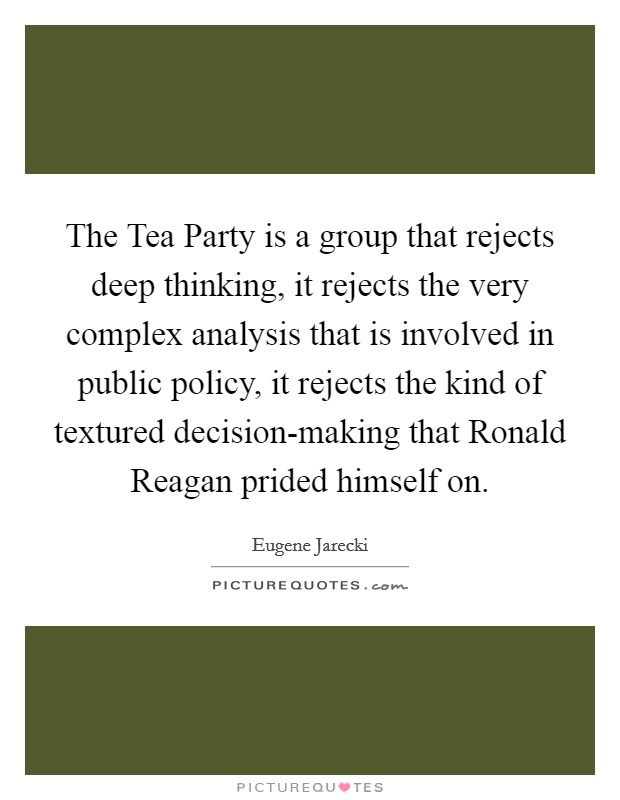 The Tea Party is a group that rejects deep thinking, it rejects the very complex analysis that is involved in public policy, it rejects the kind of textured decision-making that Ronald Reagan prided himself on. Picture Quote #1