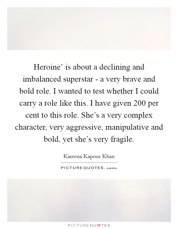 Heroine' is about a declining and imbalanced superstar - a very brave and bold role. I wanted to test whether I could carry a role like this. I have given 200 per cent to this role. She's a very complex character, very aggressive, manipulative and bold, yet she's very fragile. Picture Quote #1