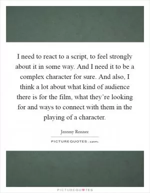 I need to react to a script, to feel strongly about it in some way. And I need it to be a complex character for sure. And also, I think a lot about what kind of audience there is for the film, what they’re looking for and ways to connect with them in the playing of a character Picture Quote #1