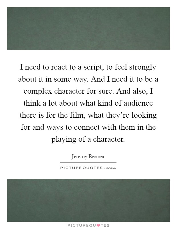 I need to react to a script, to feel strongly about it in some way. And I need it to be a complex character for sure. And also, I think a lot about what kind of audience there is for the film, what they're looking for and ways to connect with them in the playing of a character. Picture Quote #1