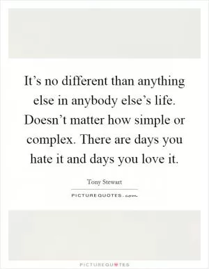 It’s no different than anything else in anybody else’s life. Doesn’t matter how simple or complex. There are days you hate it and days you love it Picture Quote #1