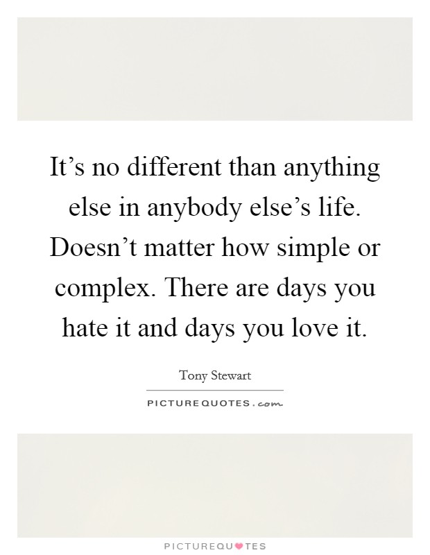 It's no different than anything else in anybody else's life. Doesn't matter how simple or complex. There are days you hate it and days you love it. Picture Quote #1