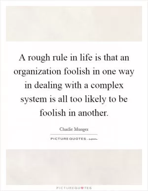 A rough rule in life is that an organization foolish in one way in dealing with a complex system is all too likely to be foolish in another Picture Quote #1